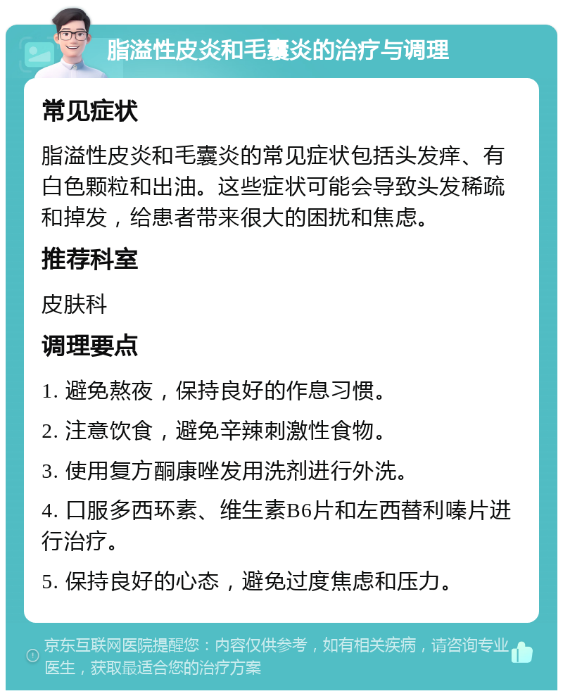 脂溢性皮炎和毛囊炎的治疗与调理 常见症状 脂溢性皮炎和毛囊炎的常见症状包括头发痒、有白色颗粒和出油。这些症状可能会导致头发稀疏和掉发，给患者带来很大的困扰和焦虑。 推荐科室 皮肤科 调理要点 1. 避免熬夜，保持良好的作息习惯。 2. 注意饮食，避免辛辣刺激性食物。 3. 使用复方酮康唑发用洗剂进行外洗。 4. 口服多西环素、维生素B6片和左西替利嗪片进行治疗。 5. 保持良好的心态，避免过度焦虑和压力。