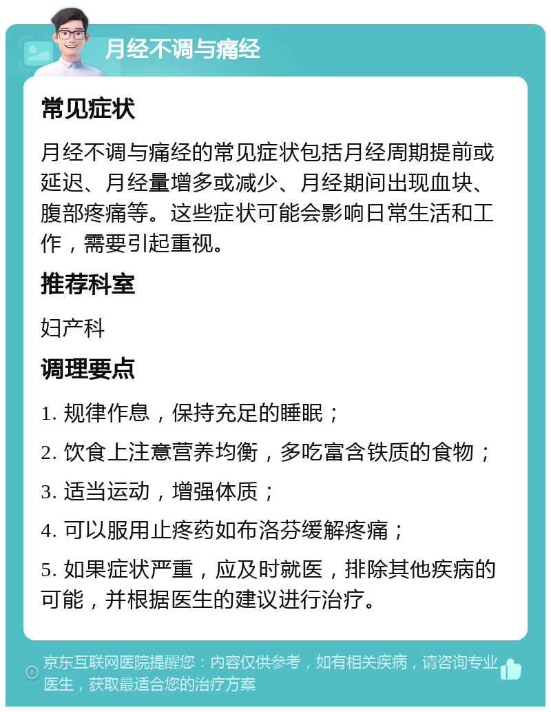 月经不调与痛经 常见症状 月经不调与痛经的常见症状包括月经周期提前或延迟、月经量增多或减少、月经期间出现血块、腹部疼痛等。这些症状可能会影响日常生活和工作，需要引起重视。 推荐科室 妇产科 调理要点 1. 规律作息，保持充足的睡眠； 2. 饮食上注意营养均衡，多吃富含铁质的食物； 3. 适当运动，增强体质； 4. 可以服用止疼药如布洛芬缓解疼痛； 5. 如果症状严重，应及时就医，排除其他疾病的可能，并根据医生的建议进行治疗。