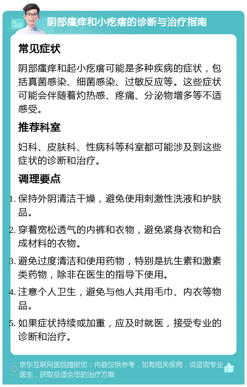 阴部瘙痒和小疙瘩的诊断与治疗指南 常见症状 阴部瘙痒和起小疙瘩可能是多种疾病的症状，包括真菌感染、细菌感染、过敏反应等。这些症状可能会伴随着灼热感、疼痛、分泌物增多等不适感受。 推荐科室 妇科、皮肤科、性病科等科室都可能涉及到这些症状的诊断和治疗。 调理要点 保持外阴清洁干燥，避免使用刺激性洗液和护肤品。 穿着宽松透气的内裤和衣物，避免紧身衣物和合成材料的衣物。 避免过度清洁和使用药物，特别是抗生素和激素类药物，除非在医生的指导下使用。 注意个人卫生，避免与他人共用毛巾、内衣等物品。 如果症状持续或加重，应及时就医，接受专业的诊断和治疗。