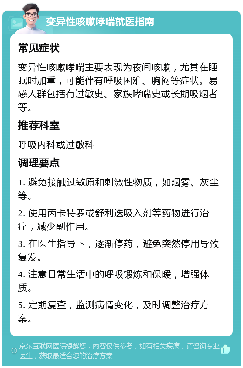 变异性咳嗽哮喘就医指南 常见症状 变异性咳嗽哮喘主要表现为夜间咳嗽，尤其在睡眠时加重，可能伴有呼吸困难、胸闷等症状。易感人群包括有过敏史、家族哮喘史或长期吸烟者等。 推荐科室 呼吸内科或过敏科 调理要点 1. 避免接触过敏原和刺激性物质，如烟雾、灰尘等。 2. 使用丙卡特罗或舒利迭吸入剂等药物进行治疗，减少副作用。 3. 在医生指导下，逐渐停药，避免突然停用导致复发。 4. 注意日常生活中的呼吸锻炼和保暖，增强体质。 5. 定期复查，监测病情变化，及时调整治疗方案。