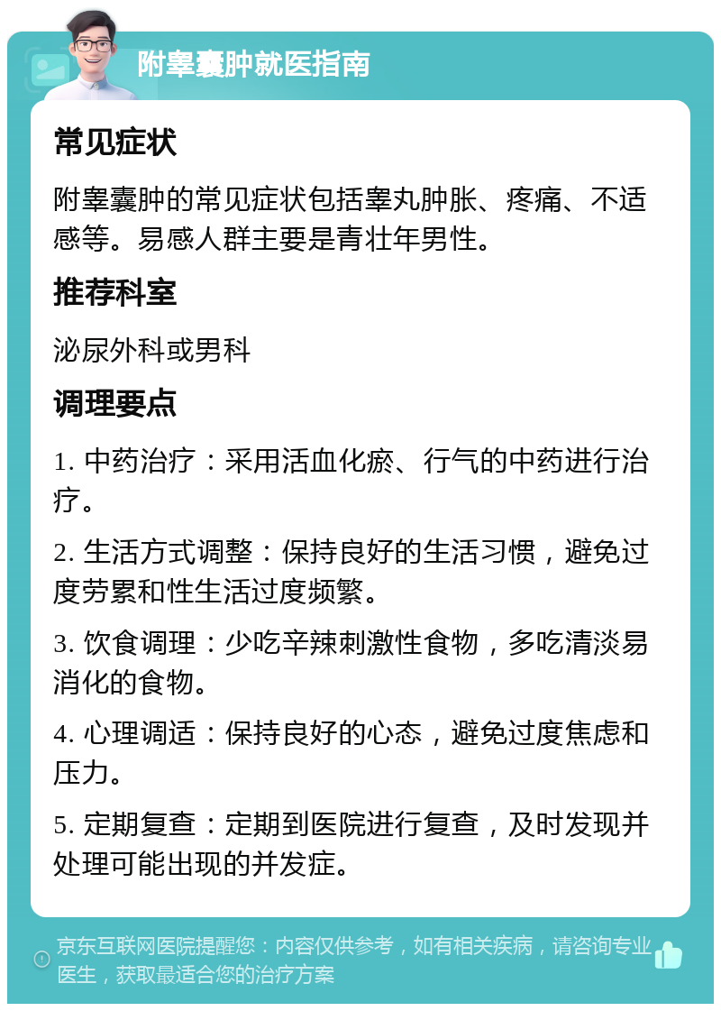 附睾囊肿就医指南 常见症状 附睾囊肿的常见症状包括睾丸肿胀、疼痛、不适感等。易感人群主要是青壮年男性。 推荐科室 泌尿外科或男科 调理要点 1. 中药治疗：采用活血化瘀、行气的中药进行治疗。 2. 生活方式调整：保持良好的生活习惯，避免过度劳累和性生活过度频繁。 3. 饮食调理：少吃辛辣刺激性食物，多吃清淡易消化的食物。 4. 心理调适：保持良好的心态，避免过度焦虑和压力。 5. 定期复查：定期到医院进行复查，及时发现并处理可能出现的并发症。