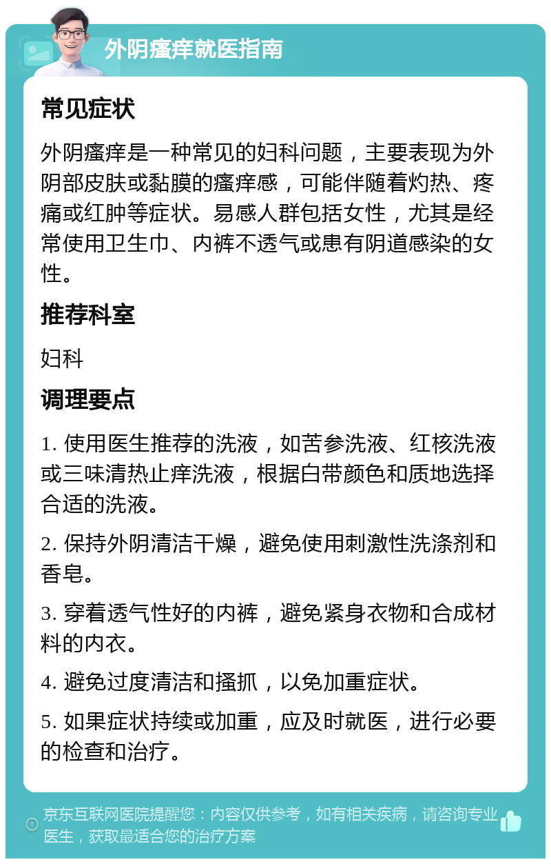 外阴瘙痒就医指南 常见症状 外阴瘙痒是一种常见的妇科问题，主要表现为外阴部皮肤或黏膜的瘙痒感，可能伴随着灼热、疼痛或红肿等症状。易感人群包括女性，尤其是经常使用卫生巾、内裤不透气或患有阴道感染的女性。 推荐科室 妇科 调理要点 1. 使用医生推荐的洗液，如苦参洗液、红核洗液或三味清热止痒洗液，根据白带颜色和质地选择合适的洗液。 2. 保持外阴清洁干燥，避免使用刺激性洗涤剂和香皂。 3. 穿着透气性好的内裤，避免紧身衣物和合成材料的内衣。 4. 避免过度清洁和搔抓，以免加重症状。 5. 如果症状持续或加重，应及时就医，进行必要的检查和治疗。