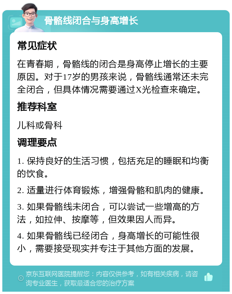 骨骼线闭合与身高增长 常见症状 在青春期，骨骼线的闭合是身高停止增长的主要原因。对于17岁的男孩来说，骨骼线通常还未完全闭合，但具体情况需要通过X光检查来确定。 推荐科室 儿科或骨科 调理要点 1. 保持良好的生活习惯，包括充足的睡眠和均衡的饮食。 2. 适量进行体育锻炼，增强骨骼和肌肉的健康。 3. 如果骨骼线未闭合，可以尝试一些增高的方法，如拉伸、按摩等，但效果因人而异。 4. 如果骨骼线已经闭合，身高增长的可能性很小，需要接受现实并专注于其他方面的发展。