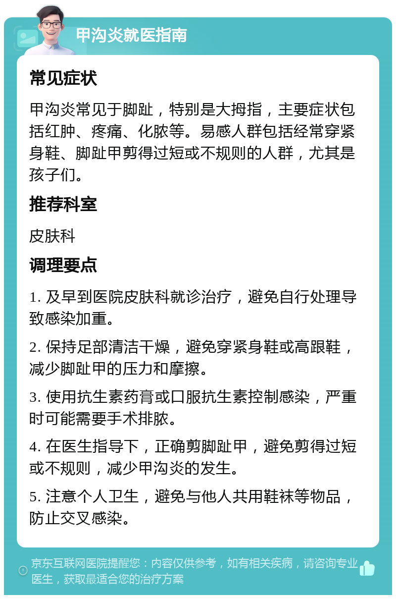 甲沟炎就医指南 常见症状 甲沟炎常见于脚趾，特别是大拇指，主要症状包括红肿、疼痛、化脓等。易感人群包括经常穿紧身鞋、脚趾甲剪得过短或不规则的人群，尤其是孩子们。 推荐科室 皮肤科 调理要点 1. 及早到医院皮肤科就诊治疗，避免自行处理导致感染加重。 2. 保持足部清洁干燥，避免穿紧身鞋或高跟鞋，减少脚趾甲的压力和摩擦。 3. 使用抗生素药膏或口服抗生素控制感染，严重时可能需要手术排脓。 4. 在医生指导下，正确剪脚趾甲，避免剪得过短或不规则，减少甲沟炎的发生。 5. 注意个人卫生，避免与他人共用鞋袜等物品，防止交叉感染。