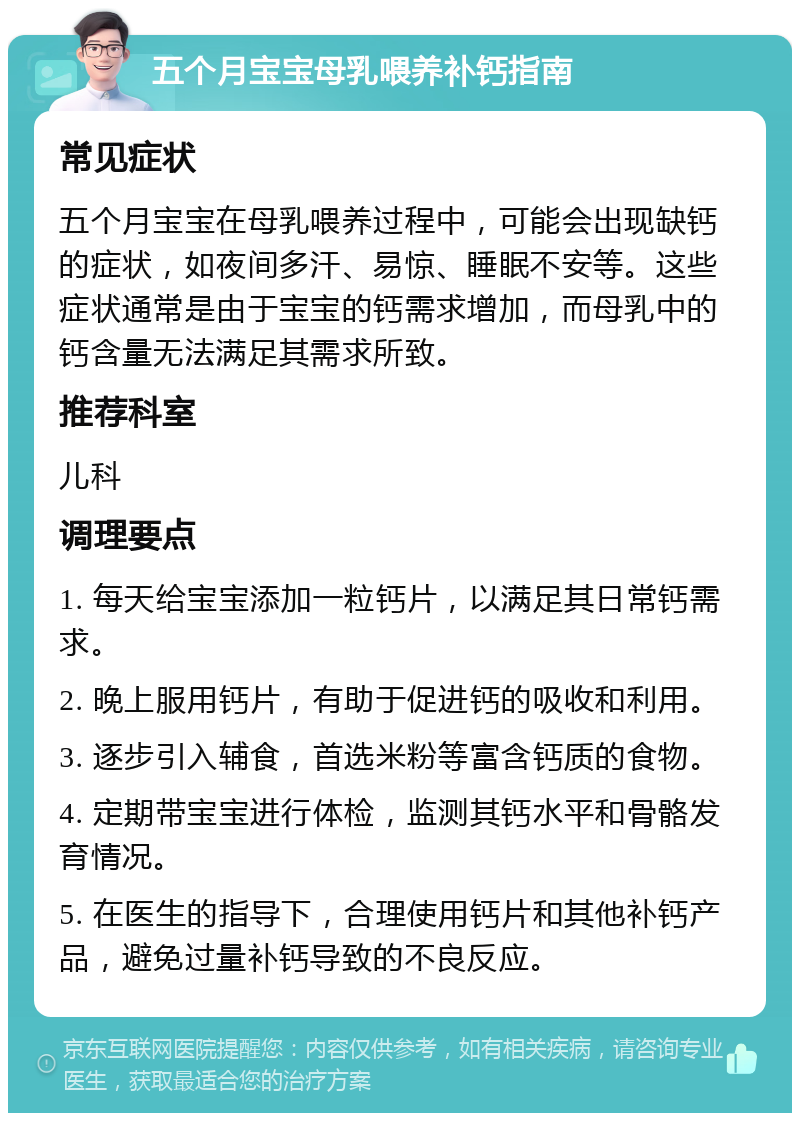 五个月宝宝母乳喂养补钙指南 常见症状 五个月宝宝在母乳喂养过程中，可能会出现缺钙的症状，如夜间多汗、易惊、睡眠不安等。这些症状通常是由于宝宝的钙需求增加，而母乳中的钙含量无法满足其需求所致。 推荐科室 儿科 调理要点 1. 每天给宝宝添加一粒钙片，以满足其日常钙需求。 2. 晚上服用钙片，有助于促进钙的吸收和利用。 3. 逐步引入辅食，首选米粉等富含钙质的食物。 4. 定期带宝宝进行体检，监测其钙水平和骨骼发育情况。 5. 在医生的指导下，合理使用钙片和其他补钙产品，避免过量补钙导致的不良反应。