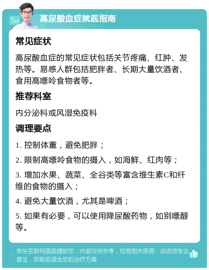 高尿酸血症就医指南 常见症状 高尿酸血症的常见症状包括关节疼痛、红肿、发热等。易感人群包括肥胖者、长期大量饮酒者、食用高嘌呤食物者等。 推荐科室 内分泌科或风湿免疫科 调理要点 1. 控制体重，避免肥胖； 2. 限制高嘌呤食物的摄入，如海鲜、红肉等； 3. 增加水果、蔬菜、全谷类等富含维生素C和纤维的食物的摄入； 4. 避免大量饮酒，尤其是啤酒； 5. 如果有必要，可以使用降尿酸药物，如别嘌醇等。