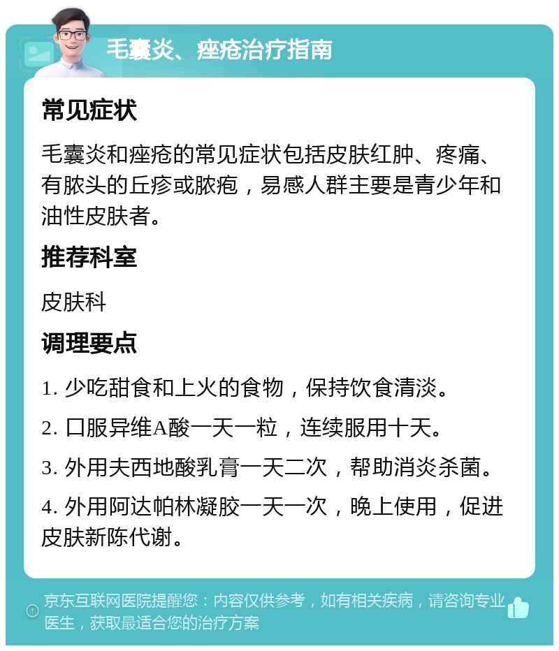 毛囊炎、痤疮治疗指南 常见症状 毛囊炎和痤疮的常见症状包括皮肤红肿、疼痛、有脓头的丘疹或脓疱，易感人群主要是青少年和油性皮肤者。 推荐科室 皮肤科 调理要点 1. 少吃甜食和上火的食物，保持饮食清淡。 2. 口服异维A酸一天一粒，连续服用十天。 3. 外用夫西地酸乳膏一天二次，帮助消炎杀菌。 4. 外用阿达帕林凝胶一天一次，晚上使用，促进皮肤新陈代谢。