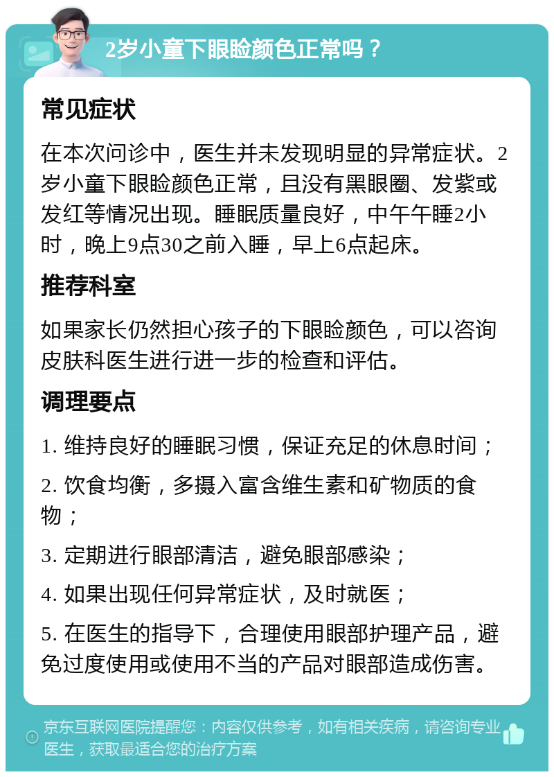 2岁小童下眼睑颜色正常吗？ 常见症状 在本次问诊中，医生并未发现明显的异常症状。2岁小童下眼睑颜色正常，且没有黑眼圈、发紫或发红等情况出现。睡眠质量良好，中午午睡2小时，晚上9点30之前入睡，早上6点起床。 推荐科室 如果家长仍然担心孩子的下眼睑颜色，可以咨询皮肤科医生进行进一步的检查和评估。 调理要点 1. 维持良好的睡眠习惯，保证充足的休息时间； 2. 饮食均衡，多摄入富含维生素和矿物质的食物； 3. 定期进行眼部清洁，避免眼部感染； 4. 如果出现任何异常症状，及时就医； 5. 在医生的指导下，合理使用眼部护理产品，避免过度使用或使用不当的产品对眼部造成伤害。