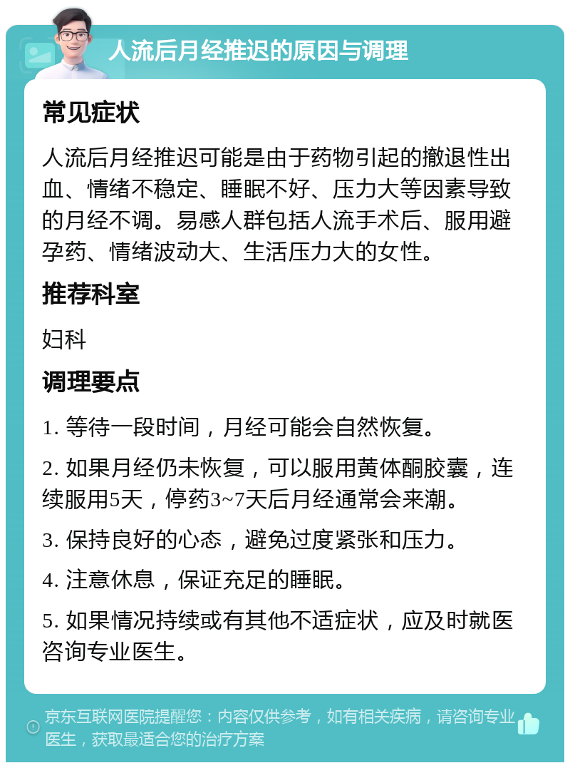 人流后月经推迟的原因与调理 常见症状 人流后月经推迟可能是由于药物引起的撤退性出血、情绪不稳定、睡眠不好、压力大等因素导致的月经不调。易感人群包括人流手术后、服用避孕药、情绪波动大、生活压力大的女性。 推荐科室 妇科 调理要点 1. 等待一段时间，月经可能会自然恢复。 2. 如果月经仍未恢复，可以服用黄体酮胶囊，连续服用5天，停药3~7天后月经通常会来潮。 3. 保持良好的心态，避免过度紧张和压力。 4. 注意休息，保证充足的睡眠。 5. 如果情况持续或有其他不适症状，应及时就医咨询专业医生。