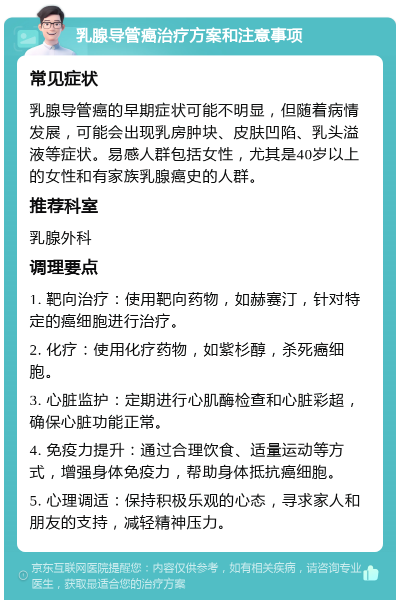 乳腺导管癌治疗方案和注意事项 常见症状 乳腺导管癌的早期症状可能不明显，但随着病情发展，可能会出现乳房肿块、皮肤凹陷、乳头溢液等症状。易感人群包括女性，尤其是40岁以上的女性和有家族乳腺癌史的人群。 推荐科室 乳腺外科 调理要点 1. 靶向治疗：使用靶向药物，如赫赛汀，针对特定的癌细胞进行治疗。 2. 化疗：使用化疗药物，如紫杉醇，杀死癌细胞。 3. 心脏监护：定期进行心肌酶检查和心脏彩超，确保心脏功能正常。 4. 免疫力提升：通过合理饮食、适量运动等方式，增强身体免疫力，帮助身体抵抗癌细胞。 5. 心理调适：保持积极乐观的心态，寻求家人和朋友的支持，减轻精神压力。