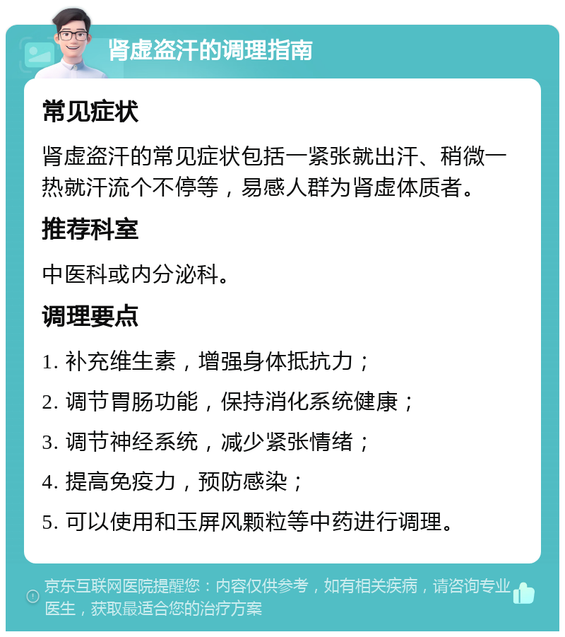 肾虚盗汗的调理指南 常见症状 肾虚盗汗的常见症状包括一紧张就出汗、稍微一热就汗流个不停等，易感人群为肾虚体质者。 推荐科室 中医科或内分泌科。 调理要点 1. 补充维生素，增强身体抵抗力； 2. 调节胃肠功能，保持消化系统健康； 3. 调节神经系统，减少紧张情绪； 4. 提高免疫力，预防感染； 5. 可以使用和玉屏风颗粒等中药进行调理。