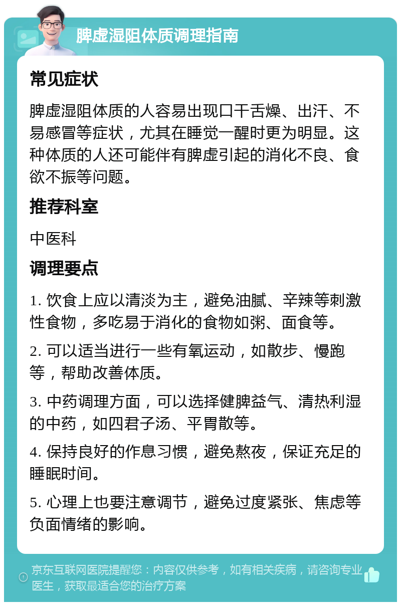 脾虚湿阻体质调理指南 常见症状 脾虚湿阻体质的人容易出现口干舌燥、出汗、不易感冒等症状，尤其在睡觉一醒时更为明显。这种体质的人还可能伴有脾虚引起的消化不良、食欲不振等问题。 推荐科室 中医科 调理要点 1. 饮食上应以清淡为主，避免油腻、辛辣等刺激性食物，多吃易于消化的食物如粥、面食等。 2. 可以适当进行一些有氧运动，如散步、慢跑等，帮助改善体质。 3. 中药调理方面，可以选择健脾益气、清热利湿的中药，如四君子汤、平胃散等。 4. 保持良好的作息习惯，避免熬夜，保证充足的睡眠时间。 5. 心理上也要注意调节，避免过度紧张、焦虑等负面情绪的影响。