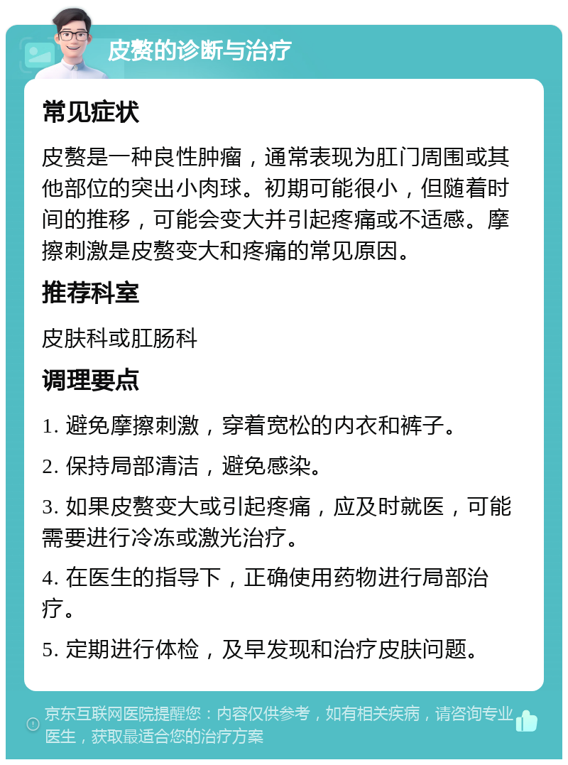 皮赘的诊断与治疗 常见症状 皮赘是一种良性肿瘤，通常表现为肛门周围或其他部位的突出小肉球。初期可能很小，但随着时间的推移，可能会变大并引起疼痛或不适感。摩擦刺激是皮赘变大和疼痛的常见原因。 推荐科室 皮肤科或肛肠科 调理要点 1. 避免摩擦刺激，穿着宽松的内衣和裤子。 2. 保持局部清洁，避免感染。 3. 如果皮赘变大或引起疼痛，应及时就医，可能需要进行冷冻或激光治疗。 4. 在医生的指导下，正确使用药物进行局部治疗。 5. 定期进行体检，及早发现和治疗皮肤问题。