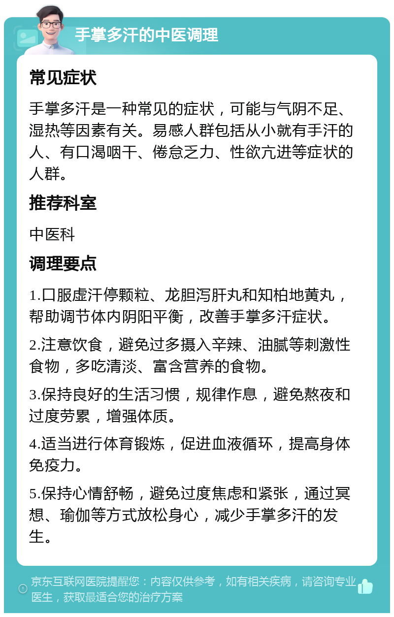 手掌多汗的中医调理 常见症状 手掌多汗是一种常见的症状，可能与气阴不足、湿热等因素有关。易感人群包括从小就有手汗的人、有口渴咽干、倦怠乏力、性欲亢进等症状的人群。 推荐科室 中医科 调理要点 1.口服虚汗停颗粒、龙胆泻肝丸和知柏地黄丸，帮助调节体内阴阳平衡，改善手掌多汗症状。 2.注意饮食，避免过多摄入辛辣、油腻等刺激性食物，多吃清淡、富含营养的食物。 3.保持良好的生活习惯，规律作息，避免熬夜和过度劳累，增强体质。 4.适当进行体育锻炼，促进血液循环，提高身体免疫力。 5.保持心情舒畅，避免过度焦虑和紧张，通过冥想、瑜伽等方式放松身心，减少手掌多汗的发生。