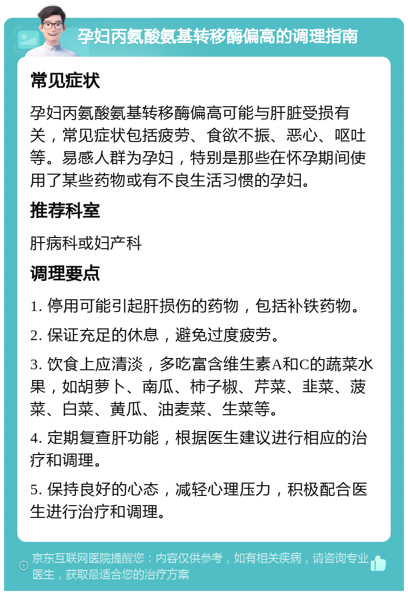 孕妇丙氨酸氨基转移酶偏高的调理指南 常见症状 孕妇丙氨酸氨基转移酶偏高可能与肝脏受损有关，常见症状包括疲劳、食欲不振、恶心、呕吐等。易感人群为孕妇，特别是那些在怀孕期间使用了某些药物或有不良生活习惯的孕妇。 推荐科室 肝病科或妇产科 调理要点 1. 停用可能引起肝损伤的药物，包括补铁药物。 2. 保证充足的休息，避免过度疲劳。 3. 饮食上应清淡，多吃富含维生素A和C的蔬菜水果，如胡萝卜、南瓜、柿子椒、芹菜、韭菜、菠菜、白菜、黄瓜、油麦菜、生菜等。 4. 定期复查肝功能，根据医生建议进行相应的治疗和调理。 5. 保持良好的心态，减轻心理压力，积极配合医生进行治疗和调理。