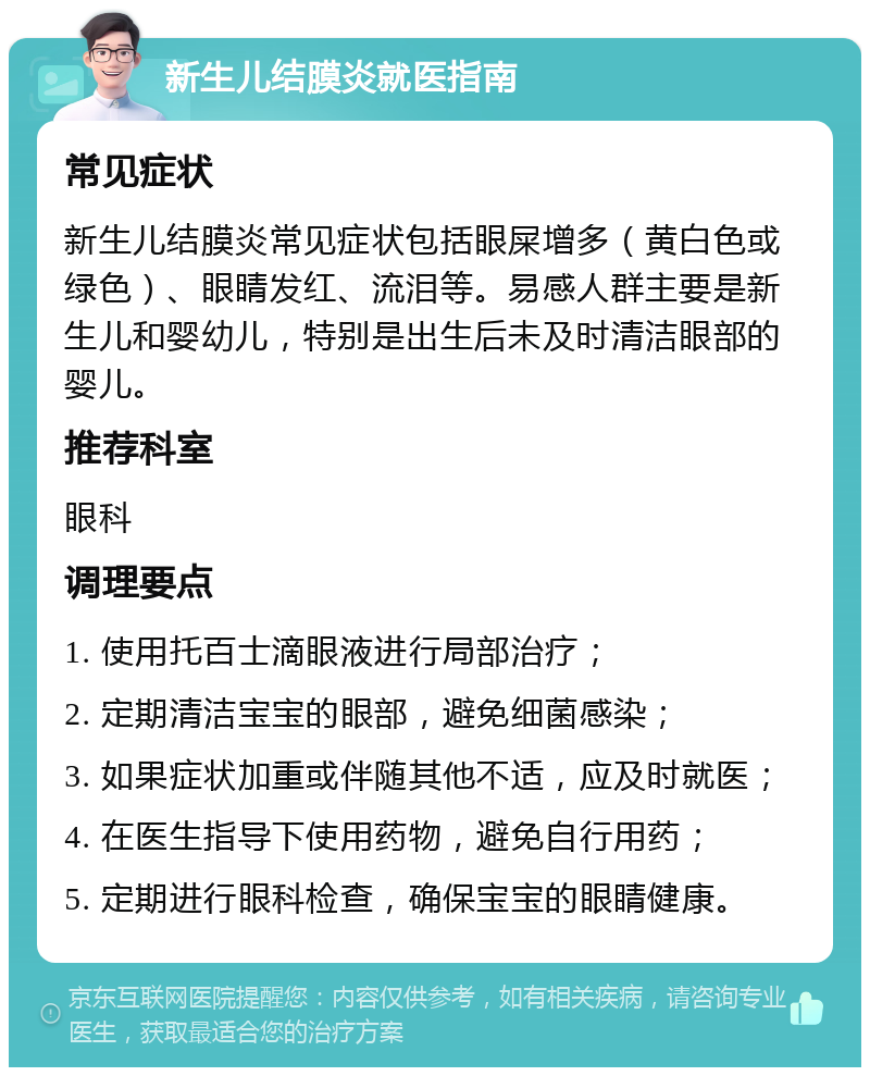 新生儿结膜炎就医指南 常见症状 新生儿结膜炎常见症状包括眼屎增多（黄白色或绿色）、眼睛发红、流泪等。易感人群主要是新生儿和婴幼儿，特别是出生后未及时清洁眼部的婴儿。 推荐科室 眼科 调理要点 1. 使用托百士滴眼液进行局部治疗； 2. 定期清洁宝宝的眼部，避免细菌感染； 3. 如果症状加重或伴随其他不适，应及时就医； 4. 在医生指导下使用药物，避免自行用药； 5. 定期进行眼科检查，确保宝宝的眼睛健康。