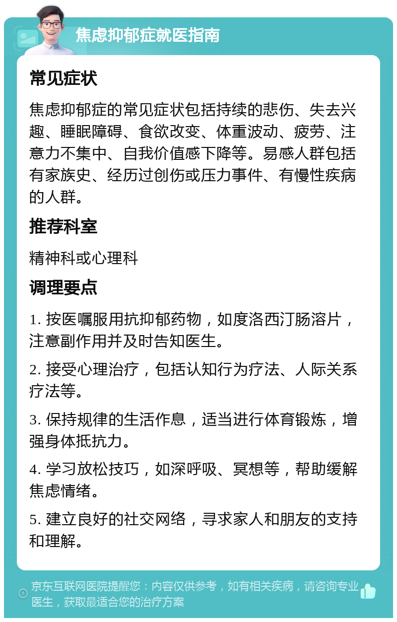 焦虑抑郁症就医指南 常见症状 焦虑抑郁症的常见症状包括持续的悲伤、失去兴趣、睡眠障碍、食欲改变、体重波动、疲劳、注意力不集中、自我价值感下降等。易感人群包括有家族史、经历过创伤或压力事件、有慢性疾病的人群。 推荐科室 精神科或心理科 调理要点 1. 按医嘱服用抗抑郁药物，如度洛西汀肠溶片，注意副作用并及时告知医生。 2. 接受心理治疗，包括认知行为疗法、人际关系疗法等。 3. 保持规律的生活作息，适当进行体育锻炼，增强身体抵抗力。 4. 学习放松技巧，如深呼吸、冥想等，帮助缓解焦虑情绪。 5. 建立良好的社交网络，寻求家人和朋友的支持和理解。