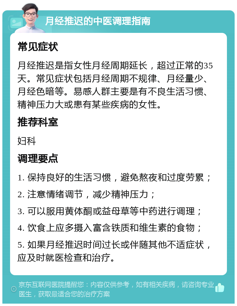 月经推迟的中医调理指南 常见症状 月经推迟是指女性月经周期延长，超过正常的35天。常见症状包括月经周期不规律、月经量少、月经色暗等。易感人群主要是有不良生活习惯、精神压力大或患有某些疾病的女性。 推荐科室 妇科 调理要点 1. 保持良好的生活习惯，避免熬夜和过度劳累； 2. 注意情绪调节，减少精神压力； 3. 可以服用黄体酮或益母草等中药进行调理； 4. 饮食上应多摄入富含铁质和维生素的食物； 5. 如果月经推迟时间过长或伴随其他不适症状，应及时就医检查和治疗。