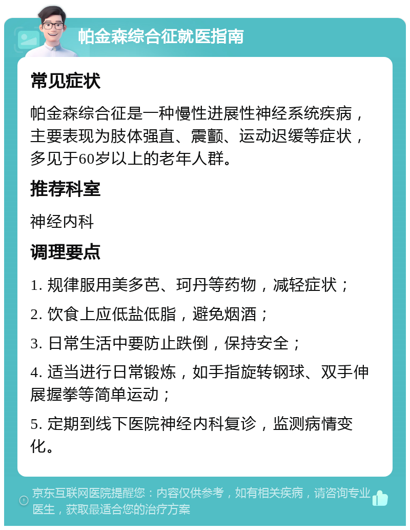 帕金森综合征就医指南 常见症状 帕金森综合征是一种慢性进展性神经系统疾病，主要表现为肢体强直、震颤、运动迟缓等症状，多见于60岁以上的老年人群。 推荐科室 神经内科 调理要点 1. 规律服用美多芭、珂丹等药物，减轻症状； 2. 饮食上应低盐低脂，避免烟酒； 3. 日常生活中要防止跌倒，保持安全； 4. 适当进行日常锻炼，如手指旋转钢球、双手伸展握拳等简单运动； 5. 定期到线下医院神经内科复诊，监测病情变化。