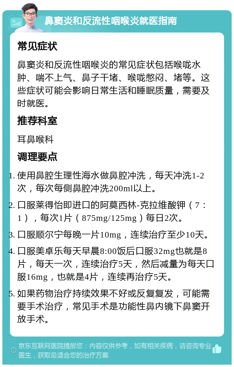 鼻窦炎和反流性咽喉炎就医指南 常见症状 鼻窦炎和反流性咽喉炎的常见症状包括喉咙水肿、喘不上气、鼻子干堵、喉咙憋闷、堵等。这些症状可能会影响日常生活和睡眠质量，需要及时就医。 推荐科室 耳鼻喉科 调理要点 使用鼻腔生理性海水做鼻腔冲洗，每天冲洗1-2次，每次每侧鼻腔冲洗200ml以上。 口服莱得怡即进口的阿莫西林-克拉维酸钾（7：1），每次1片（875mg/125mg）每日2次。 口服顺尔宁每晚一片10mg，连续治疗至少10天。 口服美卓乐每天早晨8:00饭后口服32mg也就是8片，每天一次，连续治疗5天，然后减量为每天口服16mg，也就是4片，连续再治疗5天。 如果药物治疗持续效果不好或反复复发，可能需要手术治疗，常见手术是功能性鼻内镜下鼻窦开放手术。