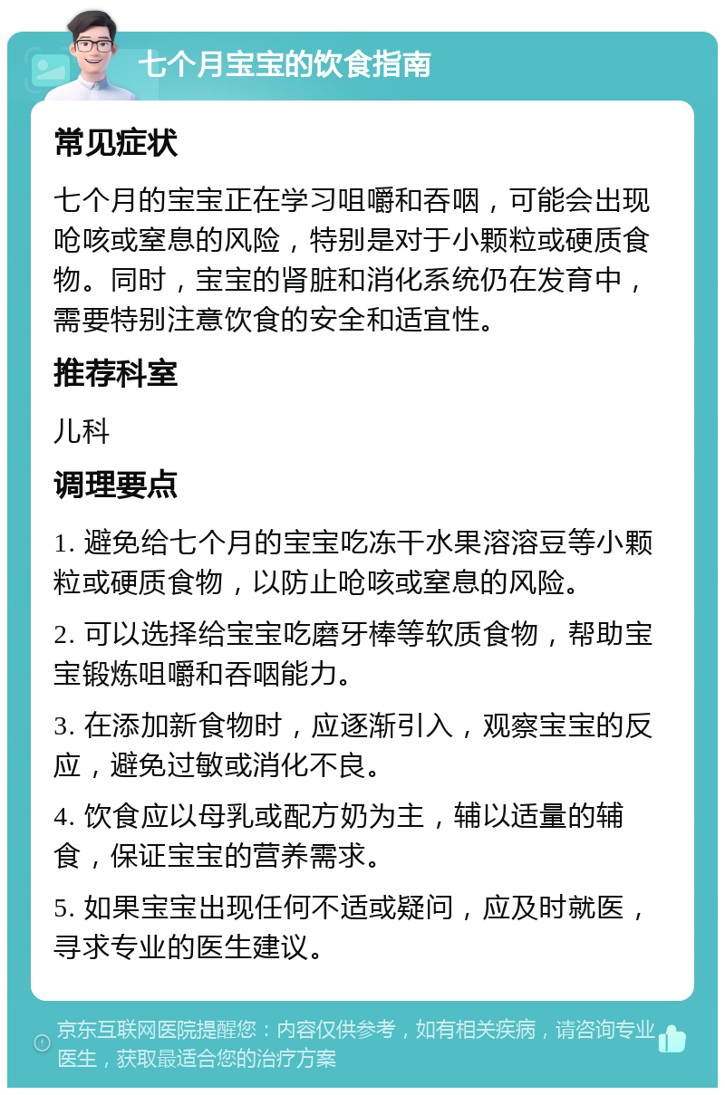 七个月宝宝的饮食指南 常见症状 七个月的宝宝正在学习咀嚼和吞咽，可能会出现呛咳或窒息的风险，特别是对于小颗粒或硬质食物。同时，宝宝的肾脏和消化系统仍在发育中，需要特别注意饮食的安全和适宜性。 推荐科室 儿科 调理要点 1. 避免给七个月的宝宝吃冻干水果溶溶豆等小颗粒或硬质食物，以防止呛咳或窒息的风险。 2. 可以选择给宝宝吃磨牙棒等软质食物，帮助宝宝锻炼咀嚼和吞咽能力。 3. 在添加新食物时，应逐渐引入，观察宝宝的反应，避免过敏或消化不良。 4. 饮食应以母乳或配方奶为主，辅以适量的辅食，保证宝宝的营养需求。 5. 如果宝宝出现任何不适或疑问，应及时就医，寻求专业的医生建议。