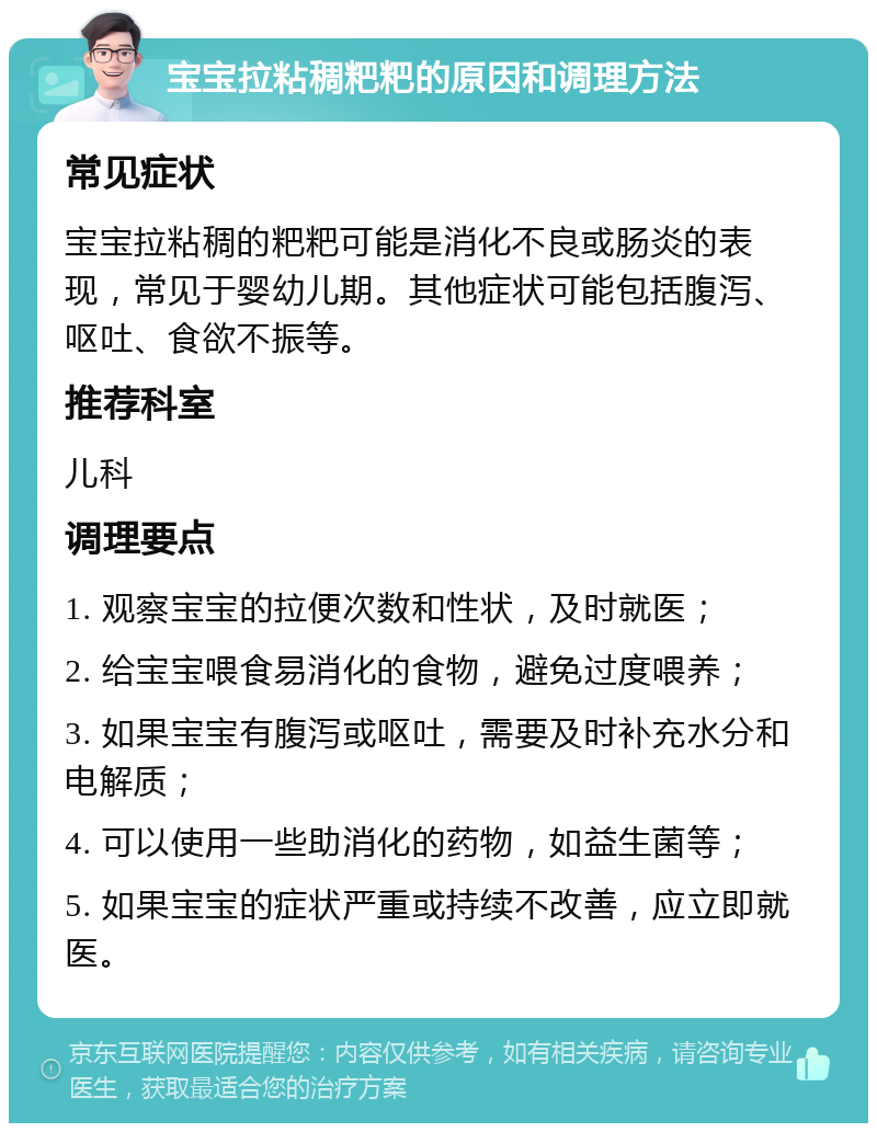 宝宝拉粘稠粑粑的原因和调理方法 常见症状 宝宝拉粘稠的粑粑可能是消化不良或肠炎的表现，常见于婴幼儿期。其他症状可能包括腹泻、呕吐、食欲不振等。 推荐科室 儿科 调理要点 1. 观察宝宝的拉便次数和性状，及时就医； 2. 给宝宝喂食易消化的食物，避免过度喂养； 3. 如果宝宝有腹泻或呕吐，需要及时补充水分和电解质； 4. 可以使用一些助消化的药物，如益生菌等； 5. 如果宝宝的症状严重或持续不改善，应立即就医。