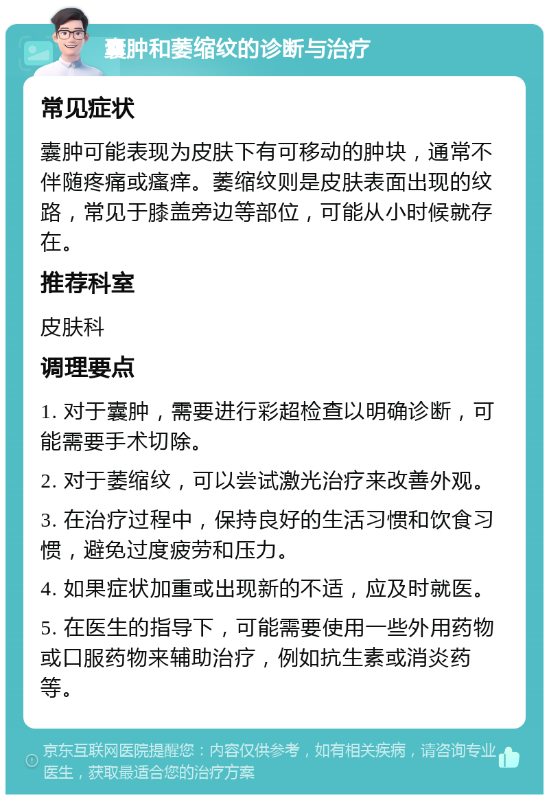 囊肿和萎缩纹的诊断与治疗 常见症状 囊肿可能表现为皮肤下有可移动的肿块，通常不伴随疼痛或瘙痒。萎缩纹则是皮肤表面出现的纹路，常见于膝盖旁边等部位，可能从小时候就存在。 推荐科室 皮肤科 调理要点 1. 对于囊肿，需要进行彩超检查以明确诊断，可能需要手术切除。 2. 对于萎缩纹，可以尝试激光治疗来改善外观。 3. 在治疗过程中，保持良好的生活习惯和饮食习惯，避免过度疲劳和压力。 4. 如果症状加重或出现新的不适，应及时就医。 5. 在医生的指导下，可能需要使用一些外用药物或口服药物来辅助治疗，例如抗生素或消炎药等。