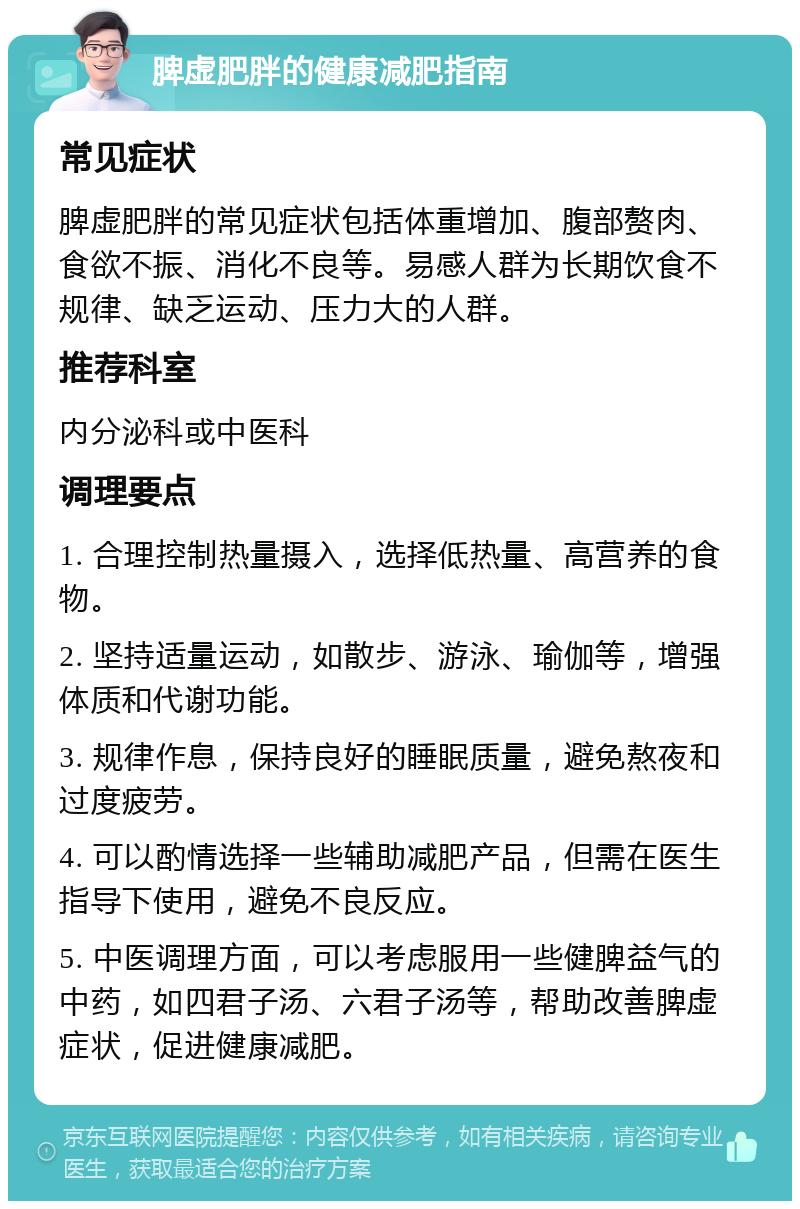 脾虚肥胖的健康减肥指南 常见症状 脾虚肥胖的常见症状包括体重增加、腹部赘肉、食欲不振、消化不良等。易感人群为长期饮食不规律、缺乏运动、压力大的人群。 推荐科室 内分泌科或中医科 调理要点 1. 合理控制热量摄入，选择低热量、高营养的食物。 2. 坚持适量运动，如散步、游泳、瑜伽等，增强体质和代谢功能。 3. 规律作息，保持良好的睡眠质量，避免熬夜和过度疲劳。 4. 可以酌情选择一些辅助减肥产品，但需在医生指导下使用，避免不良反应。 5. 中医调理方面，可以考虑服用一些健脾益气的中药，如四君子汤、六君子汤等，帮助改善脾虚症状，促进健康减肥。