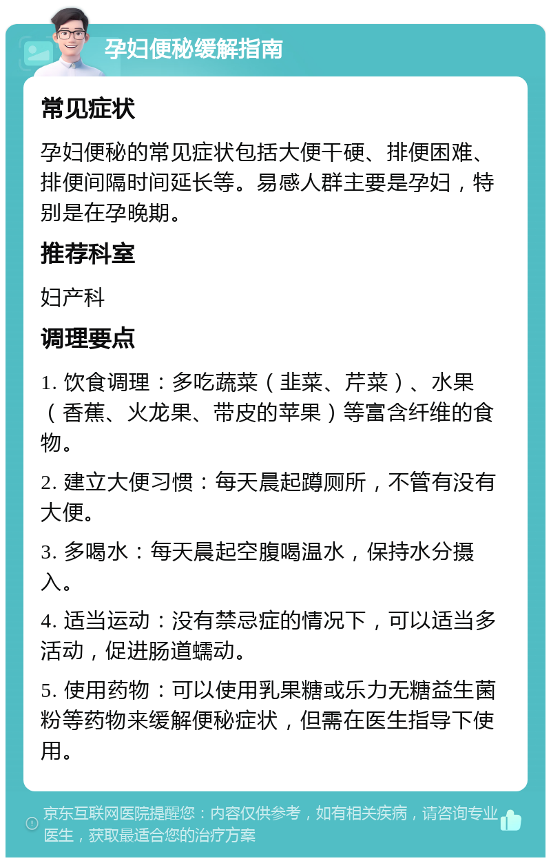 孕妇便秘缓解指南 常见症状 孕妇便秘的常见症状包括大便干硬、排便困难、排便间隔时间延长等。易感人群主要是孕妇，特别是在孕晚期。 推荐科室 妇产科 调理要点 1. 饮食调理：多吃蔬菜（韭菜、芹菜）、水果（香蕉、火龙果、带皮的苹果）等富含纤维的食物。 2. 建立大便习惯：每天晨起蹲厕所，不管有没有大便。 3. 多喝水：每天晨起空腹喝温水，保持水分摄入。 4. 适当运动：没有禁忌症的情况下，可以适当多活动，促进肠道蠕动。 5. 使用药物：可以使用乳果糖或乐力无糖益生菌粉等药物来缓解便秘症状，但需在医生指导下使用。