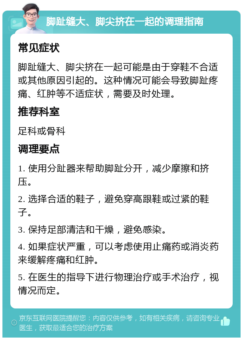 脚趾缝大、脚尖挤在一起的调理指南 常见症状 脚趾缝大、脚尖挤在一起可能是由于穿鞋不合适或其他原因引起的。这种情况可能会导致脚趾疼痛、红肿等不适症状，需要及时处理。 推荐科室 足科或骨科 调理要点 1. 使用分趾器来帮助脚趾分开，减少摩擦和挤压。 2. 选择合适的鞋子，避免穿高跟鞋或过紧的鞋子。 3. 保持足部清洁和干燥，避免感染。 4. 如果症状严重，可以考虑使用止痛药或消炎药来缓解疼痛和红肿。 5. 在医生的指导下进行物理治疗或手术治疗，视情况而定。