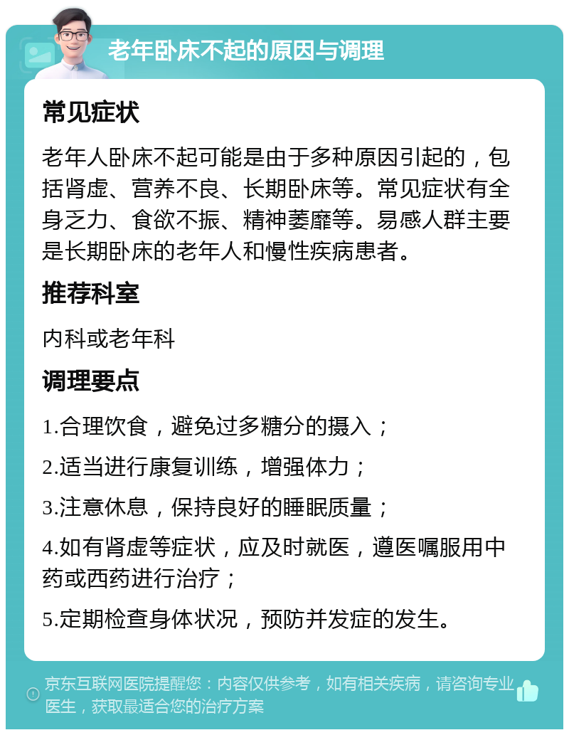 老年卧床不起的原因与调理 常见症状 老年人卧床不起可能是由于多种原因引起的，包括肾虚、营养不良、长期卧床等。常见症状有全身乏力、食欲不振、精神萎靡等。易感人群主要是长期卧床的老年人和慢性疾病患者。 推荐科室 内科或老年科 调理要点 1.合理饮食，避免过多糖分的摄入； 2.适当进行康复训练，增强体力； 3.注意休息，保持良好的睡眠质量； 4.如有肾虚等症状，应及时就医，遵医嘱服用中药或西药进行治疗； 5.定期检查身体状况，预防并发症的发生。