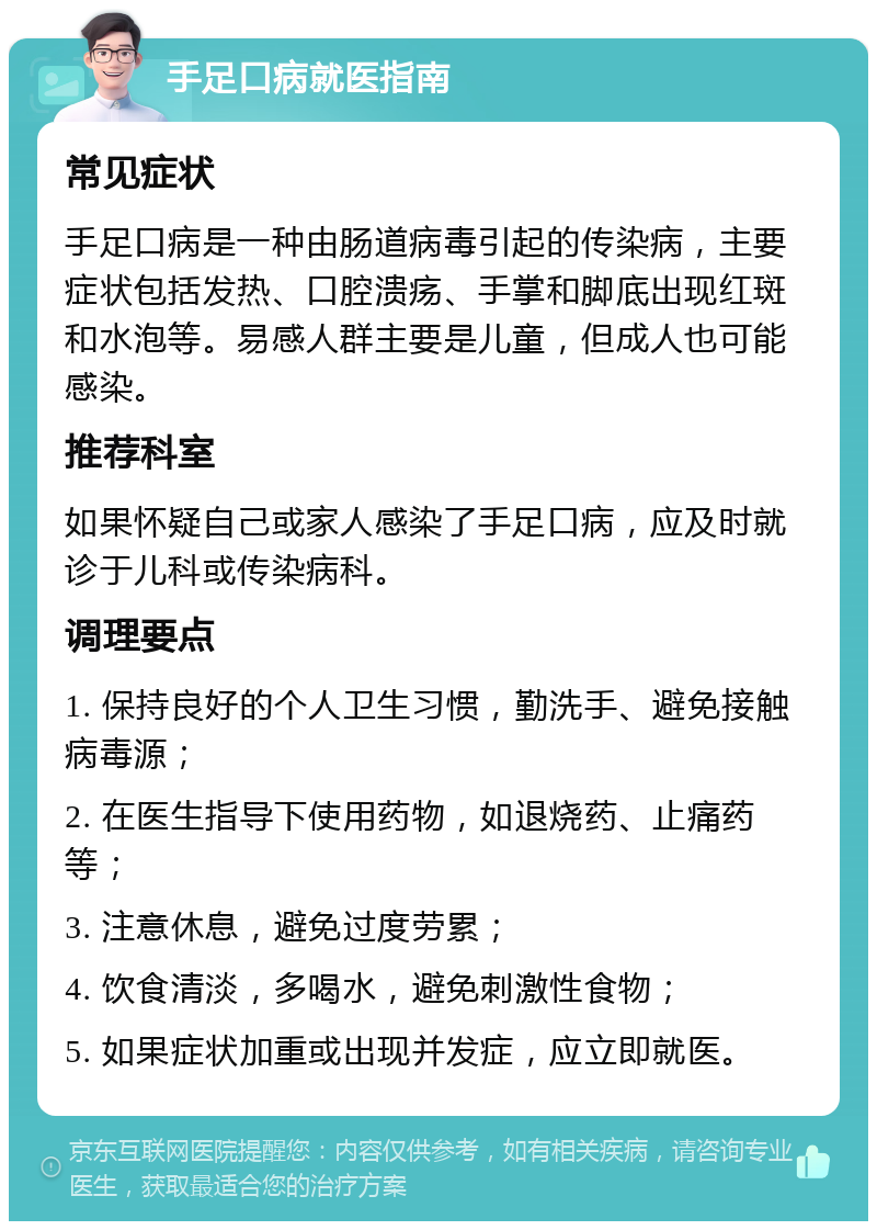 手足口病就医指南 常见症状 手足口病是一种由肠道病毒引起的传染病，主要症状包括发热、口腔溃疡、手掌和脚底出现红斑和水泡等。易感人群主要是儿童，但成人也可能感染。 推荐科室 如果怀疑自己或家人感染了手足口病，应及时就诊于儿科或传染病科。 调理要点 1. 保持良好的个人卫生习惯，勤洗手、避免接触病毒源； 2. 在医生指导下使用药物，如退烧药、止痛药等； 3. 注意休息，避免过度劳累； 4. 饮食清淡，多喝水，避免刺激性食物； 5. 如果症状加重或出现并发症，应立即就医。