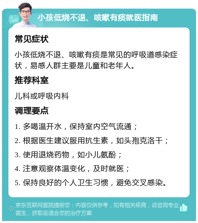 小孩低烧不退、咳嗽有痰就医指南 常见症状 小孩低烧不退、咳嗽有痰是常见的呼吸道感染症状，易感人群主要是儿童和老年人。 推荐科室 儿科或呼吸内科 调理要点 1. 多喝温开水，保持室内空气流通； 2. 根据医生建议服用抗生素，如头孢克洛干； 3. 使用退烧药物，如小儿氨酚； 4. 注意观察体温变化，及时就医； 5. 保持良好的个人卫生习惯，避免交叉感染。