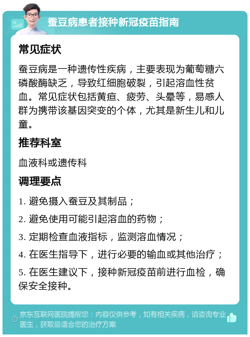 蚕豆病患者接种新冠疫苗指南 常见症状 蚕豆病是一种遗传性疾病，主要表现为葡萄糖六磷酸酶缺乏，导致红细胞破裂，引起溶血性贫血。常见症状包括黄疸、疲劳、头晕等，易感人群为携带该基因突变的个体，尤其是新生儿和儿童。 推荐科室 血液科或遗传科 调理要点 1. 避免摄入蚕豆及其制品； 2. 避免使用可能引起溶血的药物； 3. 定期检查血液指标，监测溶血情况； 4. 在医生指导下，进行必要的输血或其他治疗； 5. 在医生建议下，接种新冠疫苗前进行血检，确保安全接种。