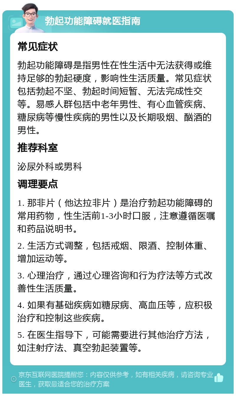 勃起功能障碍就医指南 常见症状 勃起功能障碍是指男性在性生活中无法获得或维持足够的勃起硬度，影响性生活质量。常见症状包括勃起不坚、勃起时间短暂、无法完成性交等。易感人群包括中老年男性、有心血管疾病、糖尿病等慢性疾病的男性以及长期吸烟、酗酒的男性。 推荐科室 泌尿外科或男科 调理要点 1. 那非片（他达拉非片）是治疗勃起功能障碍的常用药物，性生活前1-3小时口服，注意遵循医嘱和药品说明书。 2. 生活方式调整，包括戒烟、限酒、控制体重、增加运动等。 3. 心理治疗，通过心理咨询和行为疗法等方式改善性生活质量。 4. 如果有基础疾病如糖尿病、高血压等，应积极治疗和控制这些疾病。 5. 在医生指导下，可能需要进行其他治疗方法，如注射疗法、真空勃起装置等。