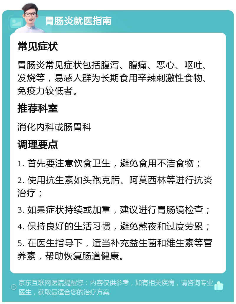 胃肠炎就医指南 常见症状 胃肠炎常见症状包括腹泻、腹痛、恶心、呕吐、发烧等，易感人群为长期食用辛辣刺激性食物、免疫力较低者。 推荐科室 消化内科或肠胃科 调理要点 1. 首先要注意饮食卫生，避免食用不洁食物； 2. 使用抗生素如头孢克肟、阿莫西林等进行抗炎治疗； 3. 如果症状持续或加重，建议进行胃肠镜检查； 4. 保持良好的生活习惯，避免熬夜和过度劳累； 5. 在医生指导下，适当补充益生菌和维生素等营养素，帮助恢复肠道健康。