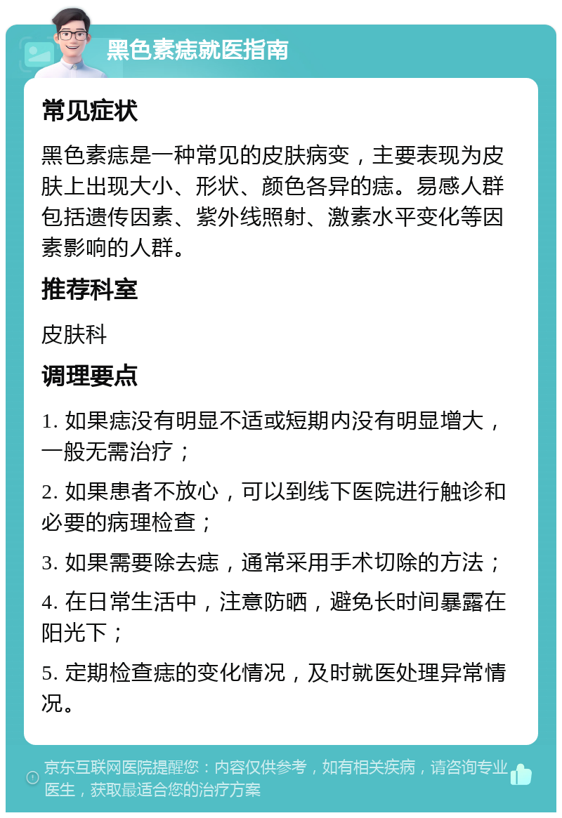 黑色素痣就医指南 常见症状 黑色素痣是一种常见的皮肤病变，主要表现为皮肤上出现大小、形状、颜色各异的痣。易感人群包括遗传因素、紫外线照射、激素水平变化等因素影响的人群。 推荐科室 皮肤科 调理要点 1. 如果痣没有明显不适或短期内没有明显增大，一般无需治疗； 2. 如果患者不放心，可以到线下医院进行触诊和必要的病理检查； 3. 如果需要除去痣，通常采用手术切除的方法； 4. 在日常生活中，注意防晒，避免长时间暴露在阳光下； 5. 定期检查痣的变化情况，及时就医处理异常情况。