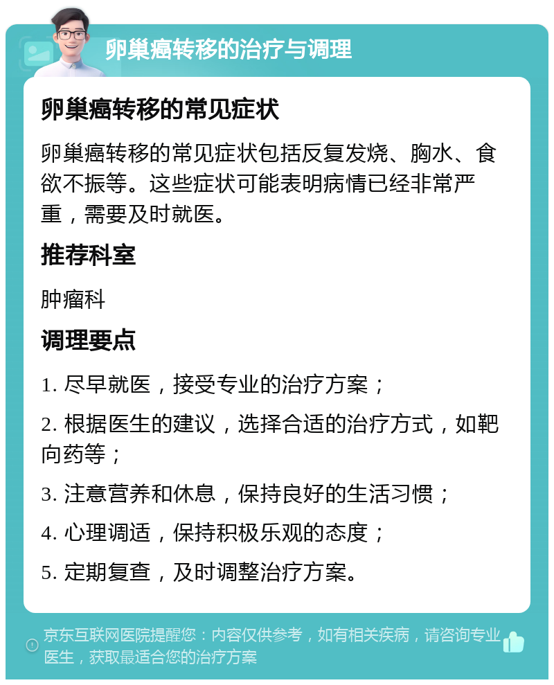 卵巢癌转移的治疗与调理 卵巢癌转移的常见症状 卵巢癌转移的常见症状包括反复发烧、胸水、食欲不振等。这些症状可能表明病情已经非常严重，需要及时就医。 推荐科室 肿瘤科 调理要点 1. 尽早就医，接受专业的治疗方案； 2. 根据医生的建议，选择合适的治疗方式，如靶向药等； 3. 注意营养和休息，保持良好的生活习惯； 4. 心理调适，保持积极乐观的态度； 5. 定期复查，及时调整治疗方案。