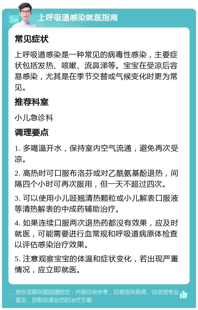 上呼吸道感染就医指南 常见症状 上呼吸道感染是一种常见的病毒性感染，主要症状包括发热、咳嗽、流鼻涕等。宝宝在受凉后容易感染，尤其是在季节交替或气候变化时更为常见。 推荐科室 小儿急诊科 调理要点 1. 多喝温开水，保持室内空气流通，避免再次受凉。 2. 高热时可口服布洛芬或对乙酰氨基酚退热，间隔四个小时可再次服用，但一天不超过四次。 3. 可以使用小儿豉翘清热颗粒或小儿解表口服液等清热解表的中成药辅助治疗。 4. 如果连续口服两次退热药都没有效果，应及时就医，可能需要进行血常规和呼吸道病原体检查以评估感染治疗效果。 5. 注意观察宝宝的体温和症状变化，若出现严重情况，应立即就医。