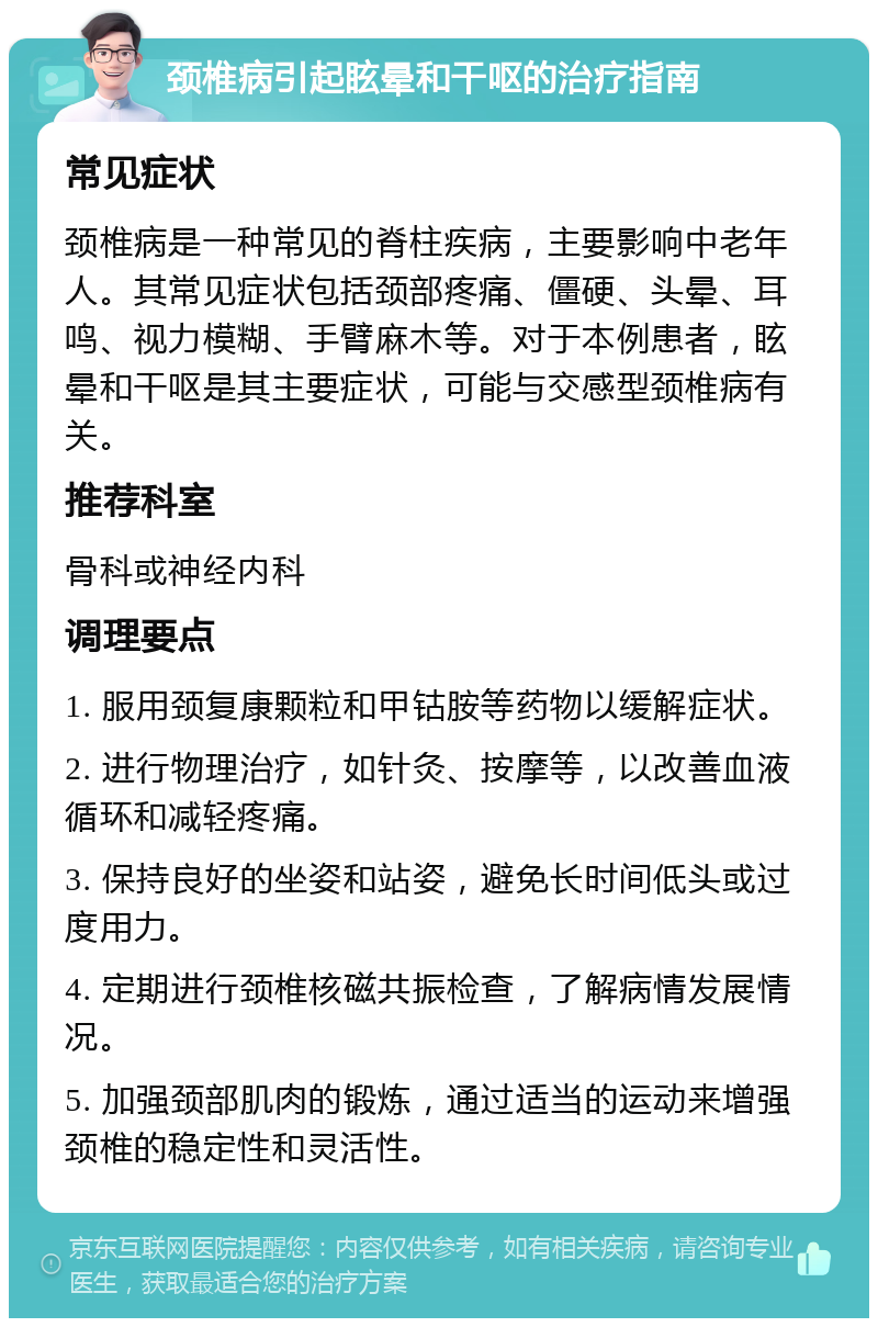 颈椎病引起眩晕和干呕的治疗指南 常见症状 颈椎病是一种常见的脊柱疾病，主要影响中老年人。其常见症状包括颈部疼痛、僵硬、头晕、耳鸣、视力模糊、手臂麻木等。对于本例患者，眩晕和干呕是其主要症状，可能与交感型颈椎病有关。 推荐科室 骨科或神经内科 调理要点 1. 服用颈复康颗粒和甲钴胺等药物以缓解症状。 2. 进行物理治疗，如针灸、按摩等，以改善血液循环和减轻疼痛。 3. 保持良好的坐姿和站姿，避免长时间低头或过度用力。 4. 定期进行颈椎核磁共振检查，了解病情发展情况。 5. 加强颈部肌肉的锻炼，通过适当的运动来增强颈椎的稳定性和灵活性。