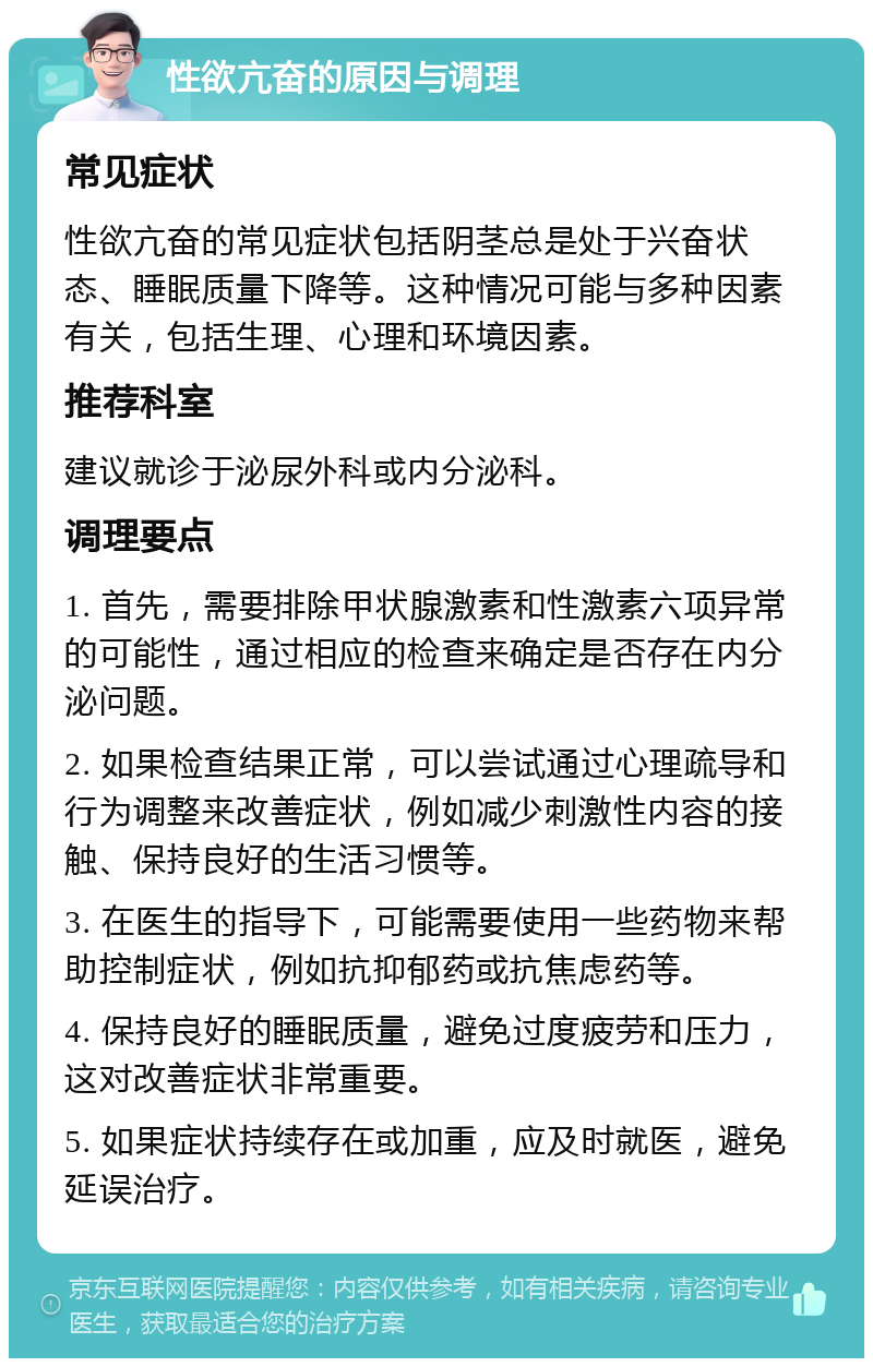 性欲亢奋的原因与调理 常见症状 性欲亢奋的常见症状包括阴茎总是处于兴奋状态、睡眠质量下降等。这种情况可能与多种因素有关，包括生理、心理和环境因素。 推荐科室 建议就诊于泌尿外科或内分泌科。 调理要点 1. 首先，需要排除甲状腺激素和性激素六项异常的可能性，通过相应的检查来确定是否存在内分泌问题。 2. 如果检查结果正常，可以尝试通过心理疏导和行为调整来改善症状，例如减少刺激性内容的接触、保持良好的生活习惯等。 3. 在医生的指导下，可能需要使用一些药物来帮助控制症状，例如抗抑郁药或抗焦虑药等。 4. 保持良好的睡眠质量，避免过度疲劳和压力，这对改善症状非常重要。 5. 如果症状持续存在或加重，应及时就医，避免延误治疗。