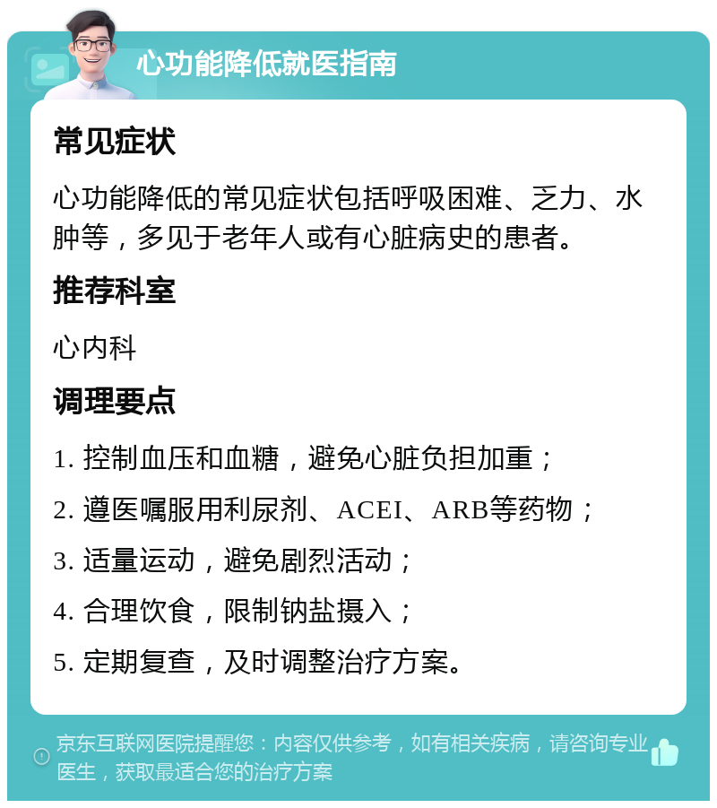 心功能降低就医指南 常见症状 心功能降低的常见症状包括呼吸困难、乏力、水肿等，多见于老年人或有心脏病史的患者。 推荐科室 心内科 调理要点 1. 控制血压和血糖，避免心脏负担加重； 2. 遵医嘱服用利尿剂、ACEI、ARB等药物； 3. 适量运动，避免剧烈活动； 4. 合理饮食，限制钠盐摄入； 5. 定期复查，及时调整治疗方案。