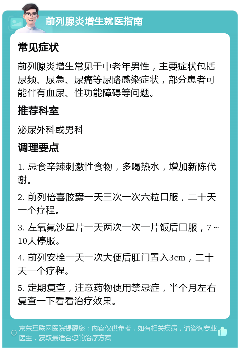 前列腺炎增生就医指南 常见症状 前列腺炎增生常见于中老年男性，主要症状包括尿频、尿急、尿痛等尿路感染症状，部分患者可能伴有血尿、性功能障碍等问题。 推荐科室 泌尿外科或男科 调理要点 1. 忌食辛辣刺激性食物，多喝热水，增加新陈代谢。 2. 前列倍喜胶囊一天三次一次六粒口服，二十天一个疗程。 3. 左氧氟沙星片一天两次一次一片饭后口服，7～10天停服。 4. 前列安栓一天一次大便后肛门置入3cm，二十天一个疗程。 5. 定期复查，注意药物使用禁忌症，半个月左右复查一下看看治疗效果。