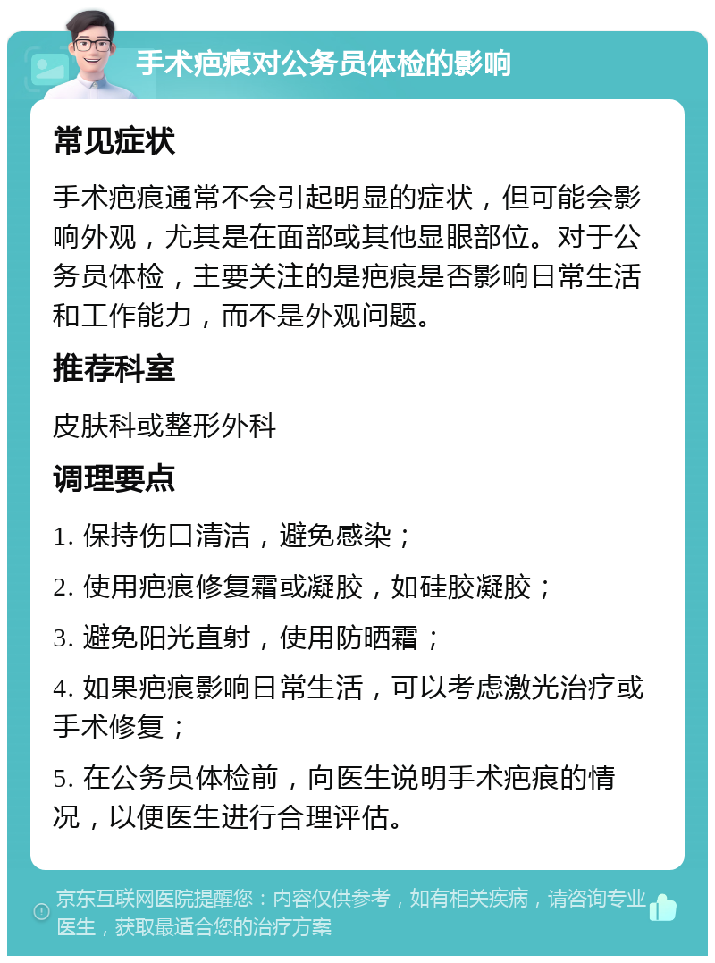 手术疤痕对公务员体检的影响 常见症状 手术疤痕通常不会引起明显的症状，但可能会影响外观，尤其是在面部或其他显眼部位。对于公务员体检，主要关注的是疤痕是否影响日常生活和工作能力，而不是外观问题。 推荐科室 皮肤科或整形外科 调理要点 1. 保持伤口清洁，避免感染； 2. 使用疤痕修复霜或凝胶，如硅胶凝胶； 3. 避免阳光直射，使用防晒霜； 4. 如果疤痕影响日常生活，可以考虑激光治疗或手术修复； 5. 在公务员体检前，向医生说明手术疤痕的情况，以便医生进行合理评估。