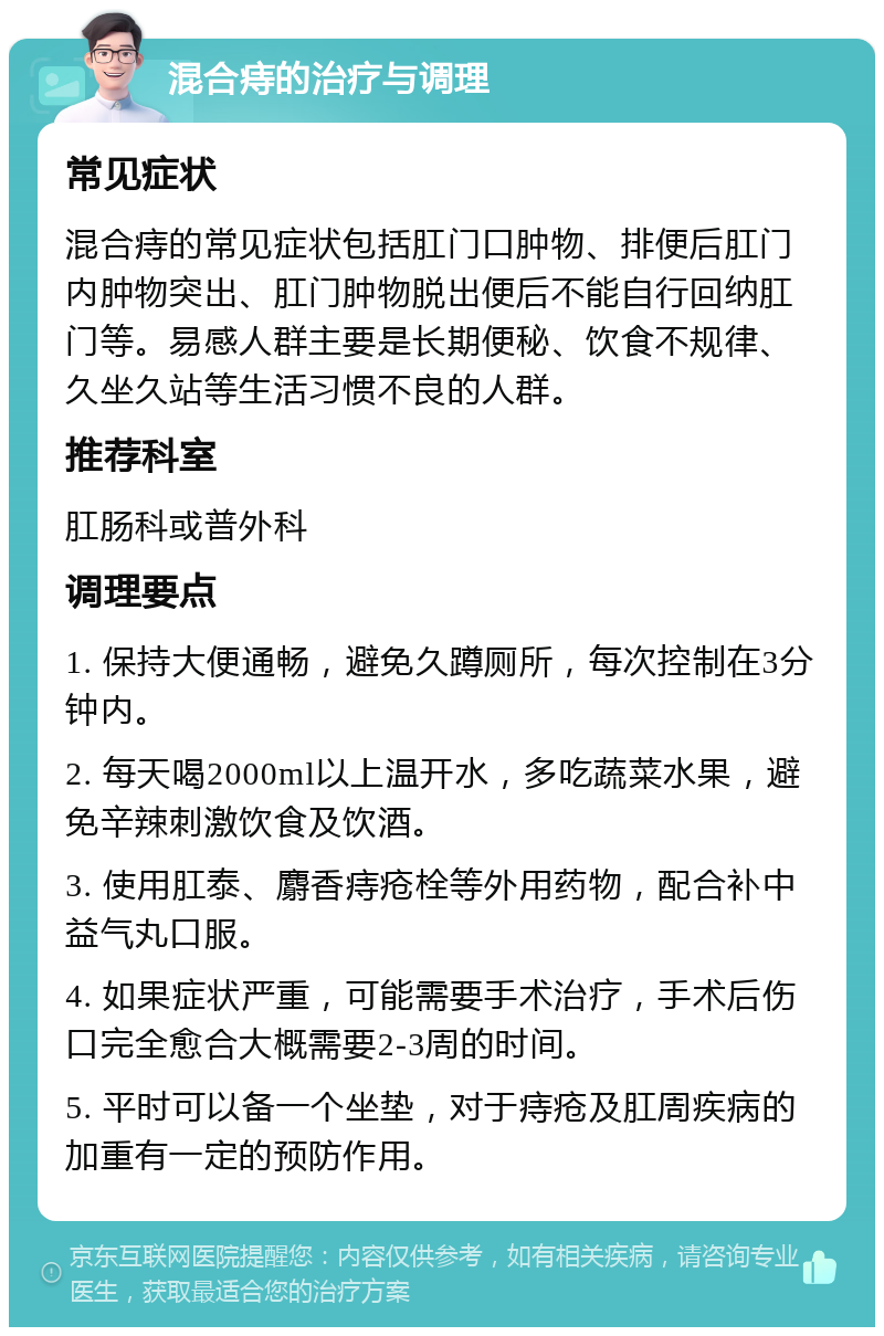 混合痔的治疗与调理 常见症状 混合痔的常见症状包括肛门口肿物、排便后肛门内肿物突出、肛门肿物脱出便后不能自行回纳肛门等。易感人群主要是长期便秘、饮食不规律、久坐久站等生活习惯不良的人群。 推荐科室 肛肠科或普外科 调理要点 1. 保持大便通畅，避免久蹲厕所，每次控制在3分钟内。 2. 每天喝2000ml以上温开水，多吃蔬菜水果，避免辛辣刺激饮食及饮酒。 3. 使用肛泰、麝香痔疮栓等外用药物，配合补中益气丸口服。 4. 如果症状严重，可能需要手术治疗，手术后伤口完全愈合大概需要2-3周的时间。 5. 平时可以备一个坐垫，对于痔疮及肛周疾病的加重有一定的预防作用。