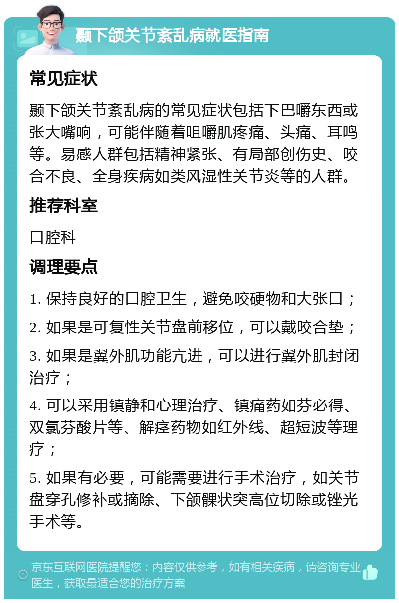 颞下颌关节紊乱病就医指南 常见症状 颞下颌关节紊乱病的常见症状包括下巴嚼东西或张大嘴响，可能伴随着咀嚼肌疼痛、头痛、耳鸣等。易感人群包括精神紧张、有局部创伤史、咬合不良、全身疾病如类风湿性关节炎等的人群。 推荐科室 口腔科 调理要点 1. 保持良好的口腔卫生，避免咬硬物和大张口； 2. 如果是可复性关节盘前移位，可以戴咬合垫； 3. 如果是翼外肌功能亢进，可以进行翼外肌封闭治疗； 4. 可以采用镇静和心理治疗、镇痛药如芬必得、双氯芬酸片等、解痉药物如红外线、超短波等理疗； 5. 如果有必要，可能需要进行手术治疗，如关节盘穿孔修补或摘除、下颌髁状突高位切除或锉光手术等。