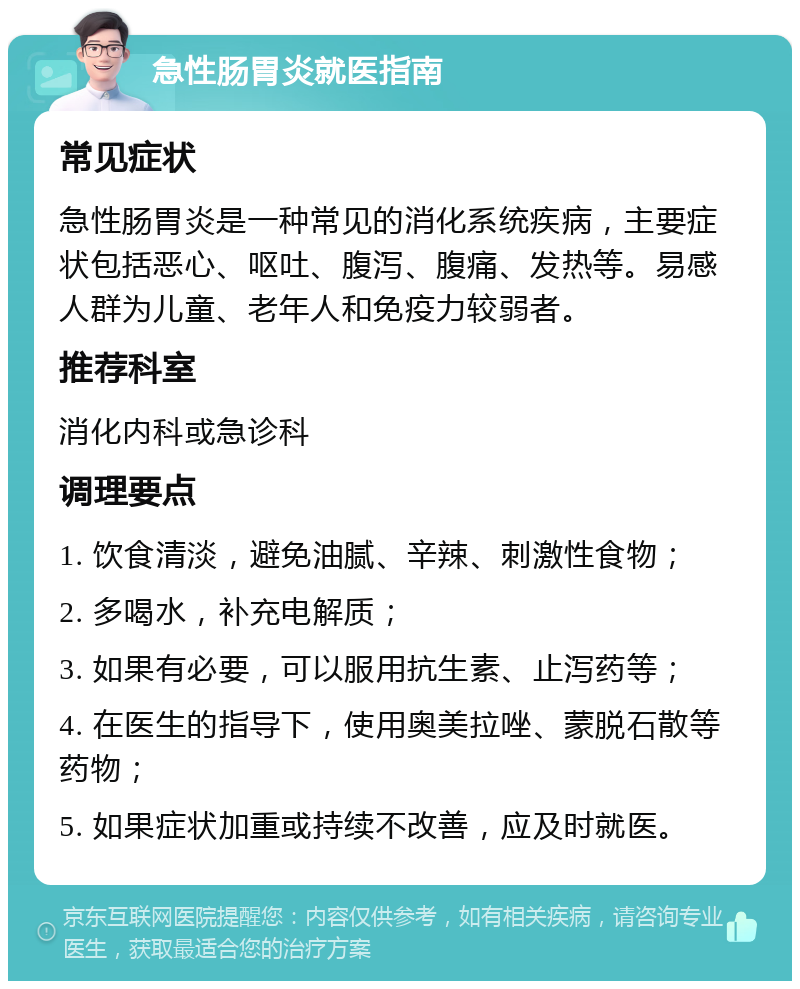 急性肠胃炎就医指南 常见症状 急性肠胃炎是一种常见的消化系统疾病，主要症状包括恶心、呕吐、腹泻、腹痛、发热等。易感人群为儿童、老年人和免疫力较弱者。 推荐科室 消化内科或急诊科 调理要点 1. 饮食清淡，避免油腻、辛辣、刺激性食物； 2. 多喝水，补充电解质； 3. 如果有必要，可以服用抗生素、止泻药等； 4. 在医生的指导下，使用奥美拉唑、蒙脱石散等药物； 5. 如果症状加重或持续不改善，应及时就医。