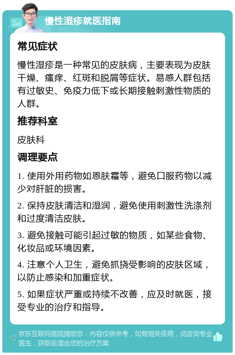 慢性湿疹就医指南 常见症状 慢性湿疹是一种常见的皮肤病，主要表现为皮肤干燥、瘙痒、红斑和脱屑等症状。易感人群包括有过敏史、免疫力低下或长期接触刺激性物质的人群。 推荐科室 皮肤科 调理要点 1. 使用外用药物如恩肤霜等，避免口服药物以减少对肝脏的损害。 2. 保持皮肤清洁和湿润，避免使用刺激性洗涤剂和过度清洁皮肤。 3. 避免接触可能引起过敏的物质，如某些食物、化妆品或环境因素。 4. 注意个人卫生，避免抓挠受影响的皮肤区域，以防止感染和加重症状。 5. 如果症状严重或持续不改善，应及时就医，接受专业的治疗和指导。