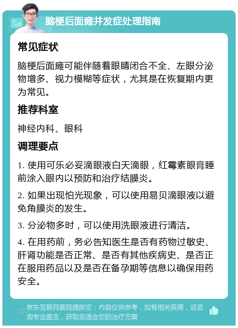 脑梗后面瘫并发症处理指南 常见症状 脑梗后面瘫可能伴随着眼睛闭合不全、左眼分泌物增多、视力模糊等症状，尤其是在恢复期内更为常见。 推荐科室 神经内科、眼科 调理要点 1. 使用可乐必妥滴眼液白天滴眼，红霉素眼膏睡前涂入眼内以预防和治疗结膜炎。 2. 如果出现怕光现象，可以使用易贝滴眼液以避免角膜炎的发生。 3. 分泌物多时，可以使用洗眼液进行清洁。 4. 在用药前，务必告知医生是否有药物过敏史、肝肾功能是否正常、是否有其他疾病史、是否正在服用药品以及是否在备孕期等信息以确保用药安全。