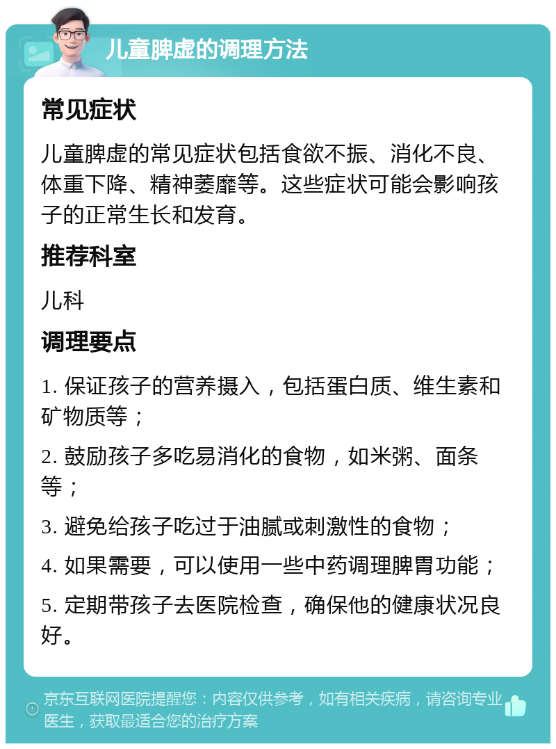 儿童脾虚的调理方法 常见症状 儿童脾虚的常见症状包括食欲不振、消化不良、体重下降、精神萎靡等。这些症状可能会影响孩子的正常生长和发育。 推荐科室 儿科 调理要点 1. 保证孩子的营养摄入，包括蛋白质、维生素和矿物质等； 2. 鼓励孩子多吃易消化的食物，如米粥、面条等； 3. 避免给孩子吃过于油腻或刺激性的食物； 4. 如果需要，可以使用一些中药调理脾胃功能； 5. 定期带孩子去医院检查，确保他的健康状况良好。